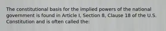 The constitutional basis for the implied powers of the national government is found in Article I, Section 8, Clause 18 of the U.S. Constitution and is often called the: