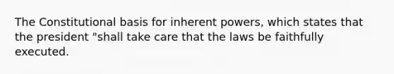 The Constitutional basis for inherent powers, which states that the president "shall take care that the laws be faithfully executed.