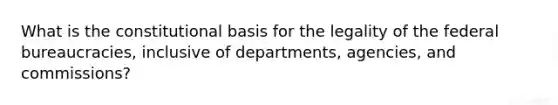 What is the constitutional basis for the legality of the federal bureaucracies, inclusive of departments, agencies, and commissions?