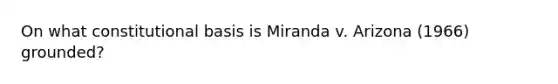 On what constitutional basis is Miranda v. Arizona (1966) grounded?