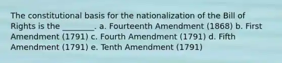 The constitutional basis for the nationalization of the Bill of Rights is the ________. a. Fourteenth Amendment (1868) b. First Amendment (1791) c. Fourth Amendment (1791) d. Fifth Amendment (1791) e. Tenth Amendment (1791)