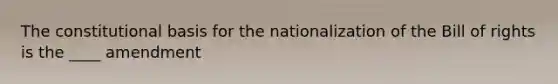 The constitutional basis for the nationalization of the Bill of rights is the ____ amendment