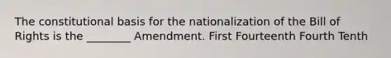 The constitutional basis for the nationalization of the Bill of Rights is the ________ Amendment. First Fourteenth Fourth Tenth