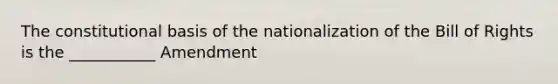 The constitutional basis of the nationalization of the Bill of Rights is the ___________ Amendment