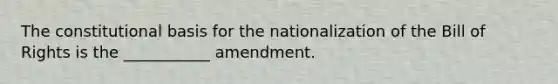 The constitutional basis for the nationalization of the Bill of Rights is the ___________ amendment.