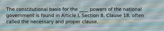 The constitutional basis for the ____ <a href='https://www.questionai.com/knowledge/kKSx9oT84t-powers-of' class='anchor-knowledge'>powers of</a> the national government is found in Article I, Section 8, Clause 18, often called the necessary and proper clause.