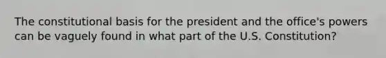 The constitutional basis for the president and the office's powers can be vaguely found in what part of the U.S. Constitution?