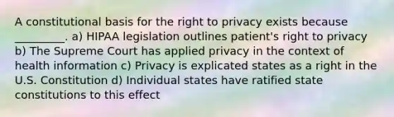 A constitutional basis for the right to privacy exists because _________. a) HIPAA legislation outlines patient's right to privacy b) The Supreme Court has applied privacy in the context of health information c) Privacy is explicated states as a right in the U.S. Constitution d) Individual states have ratified state constitutions to this effect