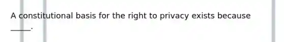 A constitutional basis for the right to privacy exists because _____.