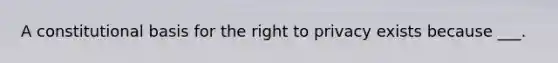 A constitutional basis for the right to privacy exists because ___.