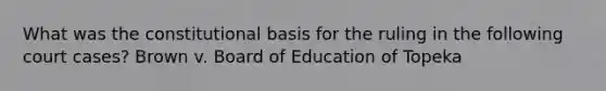 What was the constitutional basis for the ruling in the following court cases? Brown v. Board of Education of Topeka