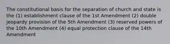 The constitutional basis for the separation of church and state is the (1) establishment clause of the 1st Amendment (2) double jeopardy provision of the 5th Amendment (3) reserved powers of the 10th Amendment (4) equal protection clause of the 14th Amendment