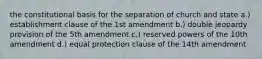 the constitutional basis for the separation of church and state a.) establishment clause of the 1st amendment b.) double jeopardy provision of the 5th amendment c.) reserved powers of the 10th amendment d.) equal protection clause of the 14th amendment