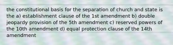 the constitutional basis for the separation of church and state is the a) establishment clause of the 1st amendment b) double jeopardy provision of the 5th amendment c) reserved powers of the 10th amendment d) equal protection clause of the 14th amendment