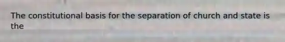 The constitutional basis for the separation of church and state is the