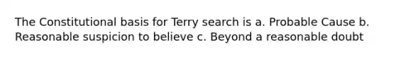 The Constitutional basis for Terry search is a. Probable Cause b. Reasonable suspicion to believe c. Beyond a reasonable doubt