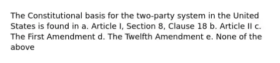 The Constitutional basis for the two-party system in the United States is found in a. Article I, Section 8, Clause 18 b. Article II c. The First Amendment d. The Twelfth Amendment e. None of the above