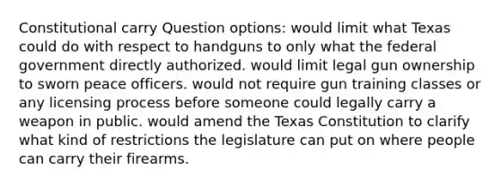 Constitutional carry Question options: would limit what Texas could do with respect to handguns to only what the federal government directly authorized. would limit legal gun ownership to sworn peace officers. would not require gun training classes or any licensing process before someone could legally carry a weapon in public. would amend the Texas Constitution to clarify what kind of restrictions the legislature can put on where people can carry their firearms.