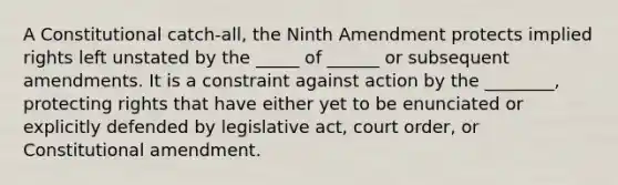 A Constitutional catch-all, the Ninth Amendment protects implied rights left unstated by the _____ of ______ or subsequent amendments. It is a constraint against action by the ________, protecting rights that have either yet to be enunciated or explicitly defended by legislative act, court order, or Constitutional amendment.