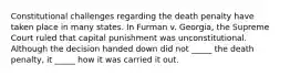 Constitutional challenges regarding the death penalty have taken place in many states. In Furman v. Georgia, the Supreme Court ruled that capital punishment was unconstitutional. Although the decision handed down did not _____ the death penalty, it _____ how it was carried it out.