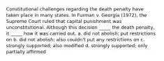 Constitutional challenges regarding the death penalty have taken place in many states. In Furman v. Georgia (1972), the Supreme Court ruled that capital punishment was unconstitutional. Although this decision _____ the death penalty, it _____ how it was carried out. a. did not abolish; put restrictions on b. did not abolish; also couldn't put any restrictions on c. strongly supported; also modified d. strongly supported; only partially affirmed