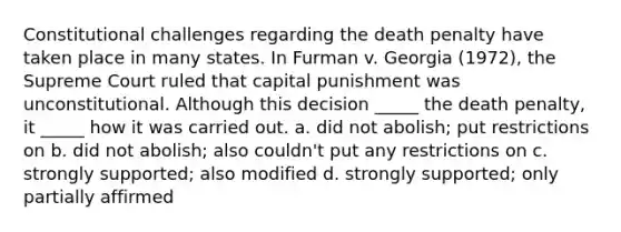 Constitutional challenges regarding the death penalty have taken place in many states. In Furman v. Georgia (1972), the Supreme Court ruled that capital punishment was unconstitutional. Although this decision _____ the death penalty, it _____ how it was carried out. a. did not abolish; put restrictions on b. did not abolish; also couldn't put any restrictions on c. strongly supported; also modified d. strongly supported; only partially affirmed