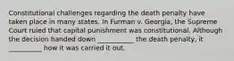 Constitutional challenges regarding the death penalty have taken place in many states. In Furman v. Georgia, the Supreme Court ruled that capital punishment was constitutional. Although the decision handed down ___________ the death penalty, it __________ how it was carried it out.