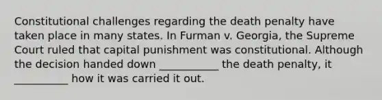 Constitutional challenges regarding the death penalty have taken place in many states. In Furman v. Georgia, the Supreme Court ruled that capital punishment was constitutional. Although the decision handed down ___________ the death penalty, it __________ how it was carried it out.