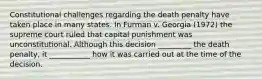 Constitutional challenges regarding the death penalty have taken place in many states. In Furman v. Georgia (1972) the supreme court ruled that capital punishment was unconstitutional. Although this decision _________ the death penalty, it ___________ how it was carried out at the time of the decision.