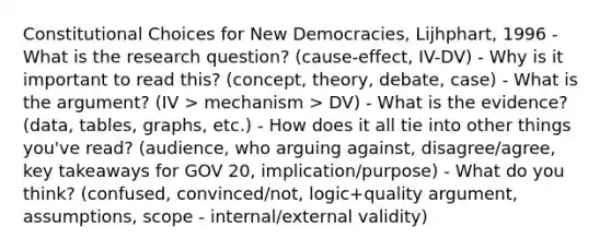 Constitutional Choices for New Democracies, Lijhphart, 1996 - What is the research question? (cause-effect, IV-DV) - Why is it important to read this? (concept, theory, debate, case) - What is the argument? (IV > mechanism > DV) - What is the evidence? (data, tables, graphs, etc.) - How does it all tie into other things you've read? (audience, who arguing against, disagree/agree, key takeaways for GOV 20, implication/purpose) - What do you think? (confused, convinced/not, logic+quality argument, assumptions, scope - internal/external validity)