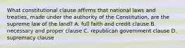 What constitutional clause affirms that national laws and treaties, made under the authority of the Constitution, are the supreme law of the land? A. full faith and credit clause B. necessary and proper clause C. republican government clause D. supremacy clause