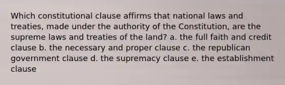 Which constitutional clause affirms that national laws and treaties, made under the authority of the Constitution, are the supreme laws and treaties of the land? a. the full faith and credit clause b. the necessary and proper clause c. the republican government clause d. the supremacy clause e. the establishment clause