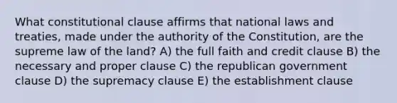 What constitutional clause affirms that national laws and treaties, made under the authority of the Constitution, are the supreme law of the land? A) the full faith and credit clause B) the necessary and proper clause C) the republican government clause D) the supremacy clause E) the establishment clause