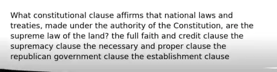 What constitutional clause affirms that national laws and treaties, made under the authority of the Constitution, are the supreme law of the land? the full faith and credit clause the supremacy clause the necessary and proper clause the republican government clause the establishment clause