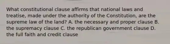 What constitutional clause affirms that national laws and treatise, made under the authority of the Constitution, are the supreme law of the land? A. the necessary and proper clause B. the supremacy clause C. the republican government clause D. the full faith and credit clause