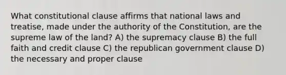 What constitutional clause affirms that national laws and treatise, made under the authority of the Constitution, are the supreme law of the land? A) the supremacy clause B) the full faith and credit clause C) the republican government clause D) the necessary and proper clause