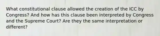 What constitutional clause allowed the creation of the ICC by Congress? And how has this clause been interpreted by Congress and the Supreme Court? Are they the same interpretation or different?