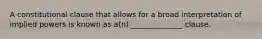 A constitutional clause that allows for a broad interpretation of implied powers is known as a(n) ______________ clause.