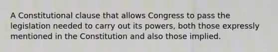 A Constitutional clause that allows Congress to pass the legislation needed to carry out its powers, both those expressly mentioned in the Constitution and also those implied.