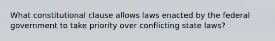 What constitutional clause allows laws enacted by the federal government to take priority over conflicting state laws?