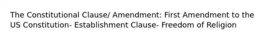 The Constitutional Clause/ Amendment: First Amendment to the US Constitution- Establishment Clause- Freedom of Religion