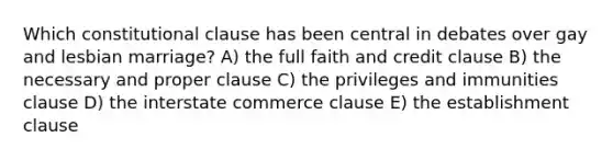 Which constitutional clause has been central in debates over gay and lesbian marriage? A) the full faith and credit clause B) the necessary and proper clause C) the privileges and immunities clause D) the interstate commerce clause E) the establishment clause