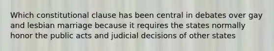 Which constitutional clause has been central in debates over gay and lesbian marriage because it requires the states normally honor the public acts and judicial decisions of other states