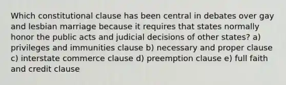 Which constitutional clause has been central in debates over gay and lesbian marriage because it requires that states normally honor the public acts and judicial decisions of other states? a) privileges and immunities clause b) necessary and proper clause c) interstate commerce clause d) preemption clause e) full faith and credit clause