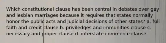 Which constitutional clause has been central in debates over gay and lesbian marriages because it requires that states normally honor the public acts and judicial decisions of other states? a. full faith and credit clause b. priviledges and immunities clause c. necessary and proper clause d. interstate commerce clause