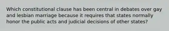 Which constitutional clause has been central in debates over gay and lesbian marriage because it requires that states normally honor the public acts and judicial decisions of other states?