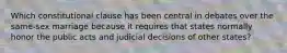 Which constitutional clause has been central in debates over the same-sex marriage because it requires that states normally honor the public acts and judicial decisions of other states?