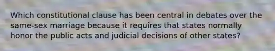 Which constitutional clause has been central in debates over the same-sex marriage because it requires that states normally honor the public acts and judicial decisions of other states?