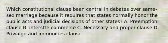 Which constitutional clause been central in debates over same-sex marriage because it requires that states normally honor the public acts and judicial decisions of other states? A. Preemption clause B. interstte commerce C. Necessary and proper clause D. Privialge and immunities clause