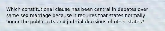 Which constitutional clause has been central in debates over same-sex marriage because it requires that states normally honor the public acts and judicial decisions of other states?